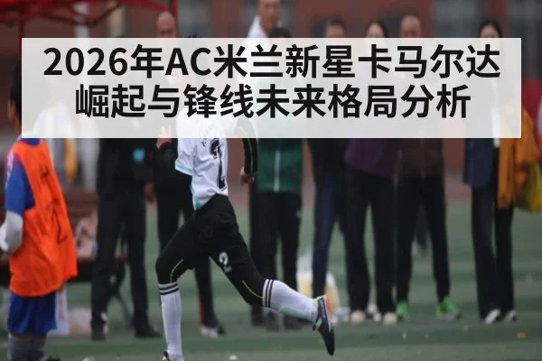 2026年AC米兰新星卡马尔达崛起与锋线未来格局分析